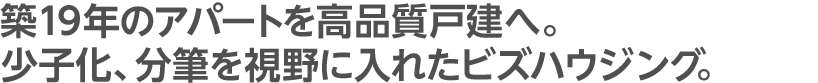 築19年のアパートを高品質戸建へ。少子化、分筆を視野に入れたビズハウジング。
